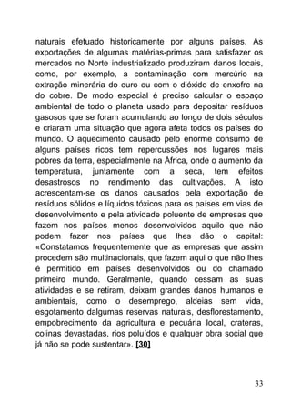 naturais efetuado historicamente por alguns países. As
exportações de algumas matérias-primas para satisfazer os
mercados no Norte industrializado produziram danos locais,
como, por exemplo, a contaminação com mercúrio na
extração minerária do ouro ou com o dióxido de enxofre na
do cobre. De modo especial é preciso calcular o espaço
ambiental de todo o planeta usado para depositar resíduos
gasosos que se foram acumulando ao longo de dois séculos
e criaram uma situação que agora afeta todos os países do
mundo. O aquecimento causado pelo enorme consumo de
alguns países ricos tem repercussões nos lugares mais
pobres da terra, especialmente na África, onde o aumento da
temperatura, juntamente com a seca, tem efeitos
desastrosos no rendimento das cultivações. A isto
acrescentam-se os danos causados pela exportação de
resíduos sólidos e líquidos tóxicos para os países em vias de
desenvolvimento e pela atividade poluente de empresas que
fazem nos países menos desenvolvidos aquilo que não
podem fazer nos países que lhes dão o capital:
«Constatamos frequentemente que as empresas que assim
procedem são multinacionais, que fazem aqui o que não lhes
é permitido em países desenvolvidos ou do chamado
primeiro mundo. Geralmente, quando cessam as suas
atividades e se retiram, deixam grandes danos humanos e
ambientais, como o desemprego, aldeias sem vida,
esgotamento dalgumas reservas naturais, desflorestamento,
empobrecimento da agricultura e pecuária local, crateras,
colinas devastadas, rios poluídos e qualquer obra social que
já não se pode sustentar». [30]
33
 
