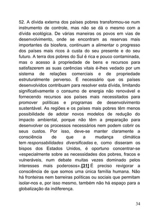 52. A dívida externa dos países pobres transformou-se num
instrumento de controle, mas não se dá o mesmo com a
dívida ecológica. De várias maneiras os povos em vias de
desenvolvimento, onde se encontram as reservas mais
importantes da biosfera, continuam a alimentar o progresso
dos países mais ricos à custa do seu presente e do seu
futuro. A terra dos pobres do Sul é rica e pouco contaminada,
mas o acesso à propriedade de bens e recursos para
satisfazerem as suas carências vitais é-lhes vedado por um
sistema de relações comerciais e de propriedade
estruturalmente perverso. É necessário que os países
desenvolvidos contribuam para resolver esta dívida, limitando
significativamente o consumo de energia não renovável e
fornecendo recursos aos países mais necessitados para
promover políticas e programas de desenvolvimento
sustentável. As regiões e os países mais pobres têm menos
possibilidade de adotar novos modelos de redução do
impacto ambiental, porque não têm a preparação para
desenvolver os processos necessários nem podem cobrir os
seus custos. Por isso, deve-se manter claramente a
consciência de que a mudança climática
tem responsabilidades diversificadas e, como disseram os
bispos dos Estados Unidos, é oportuno concentrar-se
«especialmente sobre as necessidades dos pobres, fracos e
vulneráveis, num debate muitas vezes dominado pelos
interesses mais poderosos».[31] É preciso revigorar a
consciência de que somos uma única família humana. Não
há fronteiras nem barreiras políticas ou sociais que permitam
isolar-nos e, por isso mesmo, também não há espaço para a
globalização da indiferença.
34
 