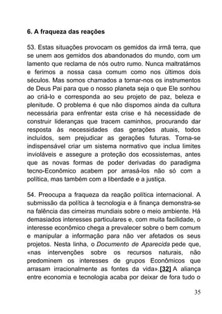 6. A fraqueza das reações
53. Estas situações provocam os gemidos da irmã terra, que
se unem aos gemidos dos abandonados do mundo, com um
lamento que reclama de nós outro rumo. Nunca maltratámos
e ferimos a nossa casa comum como nos últimos dois
séculos. Mas somos chamados a tornar-nos os instrumentos
de Deus Pai para que o nosso planeta seja o que Ele sonhou
ao criá-lo e corresponda ao seu projeto de paz, beleza e
plenitude. O problema é que não dispomos ainda da cultura
necessária para enfrentar esta crise e há necessidade de
construir lideranças que tracem caminhos, procurando dar
resposta às necessidades das gerações atuais, todos
incluídos, sem prejudicar as gerações futuras. Torna-se
indispensável criar um sistema normativo que inclua limites
invioláveis e assegure a proteção dos ecossistemas, antes
que as novas formas de poder derivadas do paradigma
tecno-Econômico acabem por arrasá-los não só com a
política, mas também com a liberdade e a justiça.
54. Preocupa a fraqueza da reação política internacional. A
submissão da política à tecnologia e à finança demonstra-se
na falência das cimeiras mundiais sobre o meio ambiente. Há
demasiados interesses particulares e, com muita facilidade, o
interesse econômico chega a prevalecer sobre o bem comum
e manipular a informação para não ver afetados os seus
projetos. Nesta linha, o Documento de Aparecida pede que,
«nas intervenções sobre os recursos naturais, não
predominem os interesses de grupos Econômicos que
arrasam irracionalmente as fontes da vida».[32] A aliança
entre economia e tecnologia acaba por deixar de fora tudo o
35
 