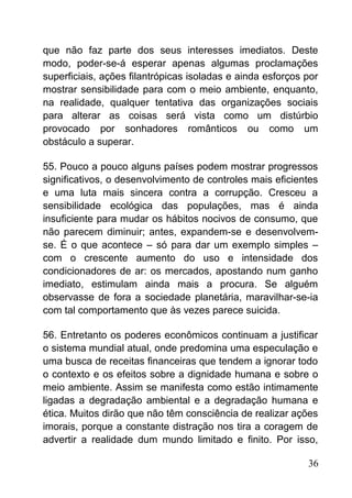 que não faz parte dos seus interesses imediatos. Deste
modo, poder-se-á esperar apenas algumas proclamações
superficiais, ações filantrópicas isoladas e ainda esforços por
mostrar sensibilidade para com o meio ambiente, enquanto,
na realidade, qualquer tentativa das organizações sociais
para alterar as coisas será vista como um distúrbio
provocado por sonhadores românticos ou como um
obstáculo a superar.
55. Pouco a pouco alguns países podem mostrar progressos
significativos, o desenvolvimento de controles mais eficientes
e uma luta mais sincera contra a corrupção. Cresceu a
sensibilidade ecológica das populações, mas é ainda
insuficiente para mudar os hábitos nocivos de consumo, que
não parecem diminuir; antes, expandem-se e desenvolvem-
se. É o que acontece – só para dar um exemplo simples –
com o crescente aumento do uso e intensidade dos
condicionadores de ar: os mercados, apostando num ganho
imediato, estimulam ainda mais a procura. Se alguém
observasse de fora a sociedade planetária, maravilhar-se-ia
com tal comportamento que às vezes parece suicida.
56. Entretanto os poderes econômicos continuam a justificar
o sistema mundial atual, onde predomina uma especulação e
uma busca de receitas financeiras que tendem a ignorar todo
o contexto e os efeitos sobre a dignidade humana e sobre o
meio ambiente. Assim se manifesta como estão intimamente
ligadas a degradação ambiental e a degradação humana e
ética. Muitos dirão que não têm consciência de realizar ações
imorais, porque a constante distração nos tira a coragem de
advertir a realidade dum mundo limitado e finito. Por isso,
36
 