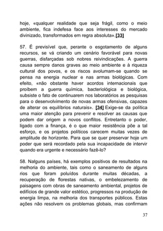 hoje, «qualquer realidade que seja frágil, como o meio
ambiente, fica indefesa face aos interesses do mercado
divinizado, transformados em regra absoluta».[33]
57. É previsível que, perante o esgotamento de alguns
recursos, se vá criando um cenário favorável para novas
guerras, disfarçadas sob nobres reivindicações. A guerra
causa sempre danos graves ao meio ambiente e à riqueza
cultural dos povos, e os riscos avolumam-se quando se
pensa na energia nuclear e nas armas biológicas. Com
efeito, «não obstante haver acordos internacionais que
proíbem a guerra química, bacteriológica e biológica,
subsiste o fato de continuarem nos laboratórios as pesquisas
para o desenvolvimento de novas armas ofensivas, capazes
de alterar os equilíbrios naturais». [34] Exige-se da política
uma maior atenção para prevenir e resolver as causas que
podem dar origem a novos conflitos. Entretanto o poder,
ligado com a finança, é o que maior resistência põe a tal
esforço, e os projetos políticos carecem muitas vezes de
amplitude de horizonte. Para que se quer preservar hoje um
poder que será recordado pela sua incapacidade de intervir
quando era urgente e necessário fazê-lo?
58. Nalguns países, há exemplos positivos de resultados na
melhoria do ambiente, tais como o saneamento de alguns
rios que foram poluídos durante muitas décadas, a
recuperação de florestas nativas, o embelezamento de
paisagens com obras de saneamento ambiental, projetos de
edifícios de grande valor estético, progressos na produção de
energia limpa, na melhoria dos transportes públicos. Estas
ações não resolvem os problemas globais, mas confirmam
37
 