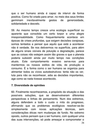 que o ser humano ainda é capaz de intervir de forma
positiva. Como foi criado para amar, no meio dos seus limites
germinam inevitavelmente gestos de generosidade,
solidariedade e desvelo.
59. Ao mesmo tempo cresce uma ecologia superficial ou
aparente que consolida um certo torpor e uma alegre
irresponsabilidade. Como frequentemente acontece em
épocas de crises profundas, que exigem decisões corajosas,
somos tentados a pensar que aquilo que está a acontecer
não é verdade. Se nos detivermos na superfície, para além
de alguns sinais visíveis de poluição e degradação, parece
que as coisas não estejam assim tão graves e que o planeta
poderia subsistir ainda por muito tempo nas condições
atuais. Este comportamento evasivo serve-nos para
mantermos os nossos estilos de vida, de produção e
consumo. É a forma como o ser humano se organiza para
alimentar todos os vícios autodestrutivos: tenta não os ver,
luta para não os reconhecer, adia as decisões importantes,
age como se nada tivesse acontecido.
7. Diversidade de opiniões
60. Finalmente reconhecemos, a propósito da situação e das
possíveis soluções, que se desenvolveram diferentes
perspectivas e linhas de pensamento. Num dos extremos,
alguns defendem a todo o custo o mito do progresso,
afirmando que os problemas ecológicos resolver-se-ão
simplesmente com novas aplicações técnicas, sem
considerações éticas nem mudanças de fundo. No extremo
oposto, outros pensam que o ser humano, com qualquer uma
das suas intervenções, só pode ameaçar e comprometer o
38
 