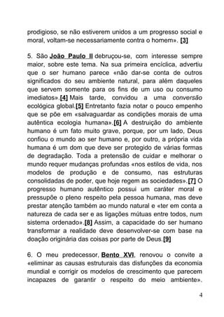 prodigioso, se não estiverem unidos a um progresso social e
moral, voltam-se necessariamente contra o homem». [3]
5. São João Paulo II debruçou-se, com interesse sempre
maior, sobre este tema. Na sua primeira encíclica, advertiu
que o ser humano parece «não dar-se conta de outros
significados do seu ambiente natural, para além daqueles
que servem somente para os fins de um uso ou consumo
imediatos».[4] Mais tarde, convidou a uma conversão
ecológica global.[5] Entretanto fazia notar o pouco empenho
que se põe em «salvaguardar as condições morais de uma
autêntica ecologia humana».[6] A destruição do ambiente
humano é um fato muito grave, porque, por um lado, Deus
confiou o mundo ao ser humano e, por outro, a própria vida
humana é um dom que deve ser protegido de várias formas
de degradação. Toda a pretensão de cuidar e melhorar o
mundo requer mudanças profundas «nos estilos de vida, nos
modelos de produção e de consumo, nas estruturas
consolidadas de poder, que hoje regem as sociedades».[7] O
progresso humano autêntico possui um caráter moral e
pressupõe o pleno respeito pela pessoa humana, mas deve
prestar atenção também ao mundo natural e «ter em conta a
natureza de cada ser e as ligações mútuas entre todos, num
sistema ordenado».[8] Assim, a capacidade do ser humano
transformar a realidade deve desenvolver-se com base na
doação originária das coisas por parte de Deus.[9]
6. O meu predecessor, Bento XVI, renovou o convite a
«eliminar as causas estruturais das disfunções da economia
mundial e corrigir os modelos de crescimento que parecem
incapazes de garantir o respeito do meio ambiente».
4
 