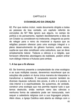 CAPÍTULO II
O EVANGELHO DA CRIAÇÃO
62. Por que motivo incluir, neste documento dirigido a todas
as pessoas de boa vontade, um capítulo referido às
convições de fé? Não ignoro que alguns, no campo da
política e do pensamento, rejeitam decididamente a ideia de
um Criador ou consideram-na irrelevante, chegando ao ponto
de relegar para o reino do irracional a riqueza que as
religiões possam oferecer para uma ecologia integral e o
pleno desenvolvimento do gênero humano; outras vezes,
supõe-se que elas constituam uma subcultura, que se deve
simplesmente tolerar. Todavia a ciência e a religião, que
fornecem diferentes abordagens da realidade, podem entrar
num diálogo intenso e frutuoso para ambas.
1. A luz que a fé oferece
63. Se tivermos presente a complexidade da crise ecológica
e as suas múltiplas causas, deveremos reconhecer que as
soluções não podem vir duma única maneira de interpretar e
transformar a realidade. É necessário recorrer também às
diversas riquezas culturais dos povos, à arte e à poesia, à
vida interior e à espiritualidade. Se quisermos, de verdade,
construir uma ecologia que nos permita reparar tudo o que
temos destruído, então nenhum ramo das ciências e
nenhuma forma de sabedoria pode ser transcurada, nem
sequer a sabedoria religiosa com a sua linguagem própria.
Além disso, a Igreja Católica está aberta ao diálogo com o
40
 