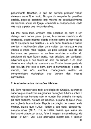 pensamento filosófico, o que lhe permite produzir várias
sínteses entre fé e razão. No que diz respeito às questões
sociais, pode-se constatar isto mesmo no desenvolvimento
da doutrina social da Igreja, chamada a enriquecer-se cada
vez mais a partir dos novos desafios.
64. Por outro lado, embora esta encíclica se abra a um
diálogo com todos para, juntos, buscarmos caminhos de
libertação, quero mostrar desde o início como as convicções
da fé oferecem aos cristãos – e, em parte, também a outros
crentes – motivações altas para cuidar da natureza e dos
irmãos e irmãs mais frágeis. Se pelo simples fato de ser
humanas, as pessoas se sentem movidas a cuidar do
ambiente de que fazem parte, «os cristãos, em particular,
advertem que a sua tarefa no seio da criação e os seus
deveres em relação à natureza e ao Criador fazem parte da
sua fé».[36] Por isso é bom, para a humanidade e para o
mundo, que nós, crentes, conheçamos melhor os
compromissos ecológicos que brotam das nossas
convicções.
2. A sabedoria das narrações bíblicas
65. Sem repropor aqui toda a teologia da Criação, queremos
saber o que nos dizem as grandes narrações bíblicas sobre a
relação do ser humano com o mundo. Na primeira narração
da obra criadora, no livro do Gênesis, o plano de Deus inclui
a criação da humanidade. Depois da criação do homem e da
mulher, diz-se que «Deus, vendo a sua obra, considerou-
a muito boa» (Gn 1, 31). A Bíblia ensina que cada ser
humano é criado por amor, feito à imagem e semelhança de
Deus (cf. Gn 1, 26). Esta afirmação mostra-nos a imensa
41
 