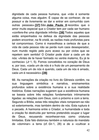 dignidade de cada pessoa humana, que «não é somente
alguma coisa, mas alguém. É capaz de se conhecer, de se
possuir e de livremente se dar e entrar em comunhão com
outras pessoas».[37] São João Paulo II recordou que o
amor muito especial que o Criador tem por cada ser humano
«confere-lhe uma dignidade infinita».[38] Todos aqueles que
estão empenhados na defesa da dignidade das pessoas
podem encontrar, na fé cristã, as razões mais profundas para
tal compromisso. Como é maravilhosa a certeza de que a
vida de cada pessoa não se perde num caos desesperador,
num mundo regido pelo puro acaso ou por ciclos que se
repetem sem sentido! O Criador pode dizer a cada um de
nós: «Antes de te haver formado no ventre materno, Eu já te
conhecia» (Jr 1, 5). Fomos concebidos no coração de Deus
e, por isso, «cada um de nós é o fruto de um pensamento de
Deus. Cada um de nós é querido, cada um de nós é amado,
cada um é necessário».[39]
66. As narrações da criação no livro do Gênesis contêm, na
sua linguagem simbólica e narrativa, ensinamentos
profundos sobre a existência humana e a sua realidade
histórica. Estas narrações sugerem que a existência humana
se baseia sobre três relações fundamentais intimamente
ligadas: as relações com Deus, com o próximo e com a terra.
Segundo a Bíblia, estas três relações vitais romperam-se não
só exteriormente, mas também dentro de nós. Esta ruptura é
o pecado. A harmonia entre o Criador, a humanidade e toda
a criação foi destruída por termos pretendido ocupar o lugar
de Deus, recusando reconhecer-nos como criaturas
limitadas. Este fato distorceu também a natureza do mandato
de «dominar» a terra (cf. Gn 1, 28) e de a «cultivar e
42
 