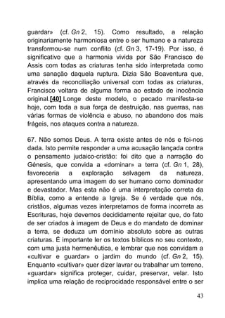 guardar» (cf. Gn 2, 15). Como resultado, a relação
originariamente harmoniosa entre o ser humano e a natureza
transformou-se num conflito (cf. Gn 3, 17-19). Por isso, é
significativo que a harmonia vivida por São Francisco de
Assis com todas as criaturas tenha sido interpretada como
uma sanação daquela ruptura. Dizia São Boaventura que,
através da reconciliação universal com todas as criaturas,
Francisco voltara de alguma forma ao estado de inocência
original.[40] Longe deste modelo, o pecado manifesta-se
hoje, com toda a sua força de destruição, nas guerras, nas
várias formas de violência e abuso, no abandono dos mais
frágeis, nos ataques contra a natureza.
67. Não somos Deus. A terra existe antes de nós e foi-nos
dada. Isto permite responder a uma acusação lançada contra
o pensamento judaico-cristão: foi dito que a narração do
Génesis, que convida a «dominar» a terra (cf. Gn 1, 28),
favoreceria a exploração selvagem da natureza,
apresentando uma imagem do ser humano como dominador
e devastador. Mas esta não é uma interpretação correta da
Bíblia, como a entende a Igreja. Se é verdade que nós,
cristãos, algumas vezes interpretamos de forma incorreta as
Escrituras, hoje devemos decididamente rejeitar que, do fato
de ser criados à imagem de Deus e do mandato de dominar
a terra, se deduza um domínio absoluto sobre as outras
criaturas. É importante ler os textos bíblicos no seu contexto,
com uma justa hermenêutica, e lembrar que nos convidam a
«cultivar e guardar» o jardim do mundo (cf. Gn 2, 15).
Enquanto «cultivar» quer dizer lavrar ou trabalhar um terreno,
«guardar» significa proteger, cuidar, preservar, velar. Isto
implica uma relação de reciprocidade responsável entre o ser
43
 