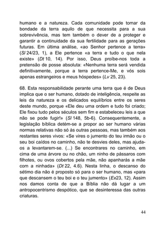 humano e a natureza. Cada comunidade pode tomar da
bondade da terra aquilo de que necessita para a sua
sobrevivência, mas tem também o dever de a proteger e
garantir a continuidade da sua fertilidade para as gerações
futuras. Em última análise, «ao Senhor pertence a terra»
(Sl 24/23, 1), a Ele pertence «a terra e tudo o que nela
existe» (Dt 10, 14). Por isso, Deus proíbe-nos toda a
pretensão de posse absoluta: «Nenhuma terra será vendida
definitivamente, porque a terra pertence-Me, e vós sois
apenas estrangeiros e meus hóspedes» (Lv 25, 23).
68. Esta responsabilidade perante uma terra que é de Deus
implica que o ser humano, dotado de inteligência, respeite as
leis da natureza e os delicados equilíbrios entre os seres
deste mundo, porque «Ele deu uma ordem e tudo foi criado;
Ele fixou tudo pelos séculos sem fim e estabeleceu leis a que
não se pode fugir!» (Sl 148, 5b-6). Consequentemente, a
legislação bíblica detém-se a propor ao ser humano várias
normas relativas não só às outras pessoas, mas também aos
restantes seres vivos: «Se vires o jumento do teu irmão ou o
seu boi caídos no caminho, não te desvies deles, mas ajuda-
os a levantarem-se. (...) Se encontrares no caminho, em
cima de uma árvore ou no chão, um ninho de pássaros com
filhotes, ou ovos cobertos pela mãe, não apanharás a mãe
com a ninhada» (Dt 22, 4.6). Nesta linha, o descanso do
sétimo dia não é proposto só para o ser humano, mas «para
que descansem o teu boi e o teu jumento» (Ex23, 12). Assim
nos damos conta de que a Bíblia não dá lugar a um
antropocentrismo despótico, que se desinteressa das outras
criaturas.
44
 