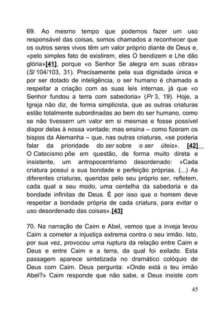 69. Ao mesmo tempo que podemos fazer um uso
responsável das coisas, somos chamados a reconhecer que
os outros seres vivos têm um valor próprio diante de Deus e,
«pelo simples fato de existirem, eles O bendizem e Lhe dão
glória»[41], porque «o Senhor Se alegra em suas obras»
(Sl 104/103, 31). Precisamente pela sua dignidade única e
por ser dotado de inteligência, o ser humano é chamado a
respeitar a criação com as suas leis internas, já que «o
Senhor fundou a terra com sabedoria» (Pr 3, 19). Hoje, a
Igreja não diz, de forma simplicista, que as outras criaturas
estão totalmente subordinadas ao bem do ser humano, como
se não tivessem um valor em si mesmas e fosse possível
dispor delas à nossa vontade; mas ensina – como fizeram os
bispos da Alemanha – que, nas outras criaturas, «se poderia
falar da prioridade do ser sobre o ser úteis». [42]
O Catecismo põe em questão, de forma muito direta e
insistente, um antropocentrismo desordenado: «Cada
criatura possui a sua bondade e perfeição próprias. (...) As
diferentes criaturas, queridas pelo seu próprio ser, refletem,
cada qual a seu modo, uma centelha da sabedoria e da
bondade infinitas de Deus. É por isso que o homem deve
respeitar a bondade própria de cada criatura, para evitar o
uso desordenado das coisas».[43]
70. Na narração de Caim e Abel, vemos que a inveja levou
Caim a cometer a injustiça extrema contra o seu irmão. Isto,
por sua vez, provocou uma ruptura da relação entre Caim e
Deus e entre Caim e a terra, da qual foi exilado. Esta
passagem aparece sintetizada no dramático colóquio de
Deus com Caim. Deus pergunta: «Onde está o teu irmão
Abel?» Caim responde que não sabe, e Deus insiste com
45
 