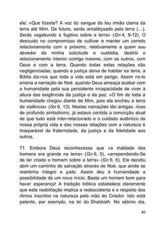 ele: «Que fizeste? A voz do sangue do teu irmão clama da
terra até Mim. De futuro, serás amaldiçoado pela terra (…).
Serás vagabundo e fugitivo sobre a terra» (Gn 4, 9-12). O
descuido no compromisso de cultivar e manter um correto
relacionamento com o próximo, relativamente a quem sou
devedor da minha solicitude e custódia, destrói o
relacionamento interior comigo mesmo, com os outros, com
Deus e com a terra. Quando todas estas relações são
negligenciadas, quando a justiça deixa de habitar na terra, a
Bíblia diz-nos que toda a vida está em perigo. Assim no-lo
ensina a narração de Noé, quando Deus ameaça acabar com
a humanidade pela sua persistente incapacidade de viver à
altura das exigências da justiça e da paz: «O fim de toda a
humanidade chegou diante de Mim, pois ela encheu a terra
de violência» (Gn 6, 13). Nestas narrações tão antigas, ricas
de profundo simbolismo, já estava contida a convicção atual
de que tudo está inter-relacionado e o cuidado autêntico da
nossa própria vida e das nossas relações com a natureza é
inseparável da fraternidade, da justiça e da fidelidade aos
outros.
71. Embora Deus reconhecesse que «a maldade dos
homens era grande na terra» (Gn 6, 5), «arrependendo-Se
de ter criado o homem sobre a terra» (Gn 6, 6), Ele decidiu
abrir um caminho de salvação através de Noé, que ainda se
mantinha íntegro e justo. Assim deu à humanidade a
possibilidade de um novo início. Basta um homem bom para
haver esperança! A tradição bíblica estabelece claramente
que esta reabilitação implica a redescoberta e o respeito dos
ritmos inscritos na natureza pela mão do Criador. Isto está
patente, por exemplo, na lei do Shabbath. No sétimo dia,
46
 