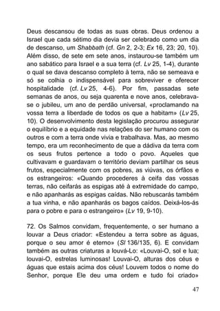 Deus descansou de todas as suas obras. Deus ordenou a
Israel que cada sétimo dia devia ser celebrado como um dia
de descanso, um Shabbath (cf. Gn 2, 2-3; Ex 16, 23; 20, 10).
Além disso, de sete em sete anos, instaurou-se também um
ano sabático para Israel e a sua terra (cf. Lv 25, 1-4), durante
o qual se dava descanso completo à terra, não se semeava e
só se colhia o indispensável para sobreviver e oferecer
hospitalidade (cf. Lv 25, 4-6). Por fim, passadas sete
semanas de anos, ou seja quarenta e nove anos, celebrava-
se o jubileu, um ano de perdão universal, «proclamando na
vossa terra a liberdade de todos os que a habitam» (Lv 25,
10). O desenvolvimento desta legislação procurou assegurar
o equilíbrio e a equidade nas relações do ser humano com os
outros e com a terra onde vivia e trabalhava. Mas, ao mesmo
tempo, era um reconhecimento de que a dádiva da terra com
os seus frutos pertence a todo o povo. Aqueles que
cultivavam e guardavam o território deviam partilhar os seus
frutos, especialmente com os pobres, as viúvas, os órfãos e
os estrangeiros: «Quando procederes à ceifa das vossas
terras, não ceifarás as espigas até à extremidade do campo,
e não apanharás as espigas caídas. Não rebuscarás também
a tua vinha, e não apanharás os bagos caídos. Deixá-los-ás
para o pobre e para o estrangeiro» (Lv 19, 9-10).
72. Os Salmos convidam, frequentemente, o ser humano a
louvar a Deus criador: «Estendeu a terra sobre as águas,
porque o seu amor é eterno» (Sl 136/135, 6). E convidam
também as outras criaturas a louvá-Lo: «Louvai-O, sol e lua;
louvai-O, estrelas luminosas! Louvai-O, alturas dos céus e
águas que estais acima dos céus! Louvem todos o nome do
Senhor, porque Ele deu uma ordem e tudo foi criado»
47
 