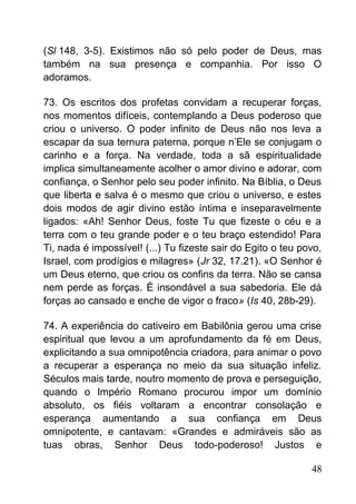 (Sl 148, 3-5). Existimos não só pelo poder de Deus, mas
também na sua presença e companhia. Por isso O
adoramos.
73. Os escritos dos profetas convidam a recuperar forças,
nos momentos difíceis, contemplando a Deus poderoso que
criou o universo. O poder infinito de Deus não nos leva a
escapar da sua ternura paterna, porque n’Ele se conjugam o
carinho e a força. Na verdade, toda a sã espiritualidade
implica simultaneamente acolher o amor divino e adorar, com
confiança, o Senhor pelo seu poder infinito. Na Bíblia, o Deus
que liberta e salva é o mesmo que criou o universo, e estes
dois modos de agir divino estão íntima e inseparavelmente
ligados: «Ah! Senhor Deus, foste Tu que fizeste o céu e a
terra com o teu grande poder e o teu braço estendido! Para
Ti, nada é impossível! (...) Tu fizeste sair do Egito o teu povo,
Israel, com prodígios e milagres» (Jr 32, 17.21). «O Senhor é
um Deus eterno, que criou os confins da terra. Não se cansa
nem perde as forças. É insondável a sua sabedoria. Ele dá
forças ao cansado e enche de vigor o fraco» (Is 40, 28b-29).
74. A experiência do cativeiro em Babilônia gerou uma crise
espiritual que levou a um aprofundamento da fé em Deus,
explicitando a sua omnipotência criadora, para animar o povo
a recuperar a esperança no meio da sua situação infeliz.
Séculos mais tarde, noutro momento de prova e perseguição,
quando o Império Romano procurou impor um domínio
absoluto, os fiéis voltaram a encontrar consolação e
esperança aumentando a sua confiança em Deus
omnipotente, e cantavam: «Grandes e admiráveis são as
tuas obras, Senhor Deus todo-poderoso! Justos e
48
 