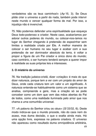 verdadeiros são os teus caminhos!» (Ap 15, 3). Se Deus
pôde criar o universo a partir do nada, também pode intervir
neste mundo e vencer qualquer forma de mal. Por isso, a
injustiça não é invencível.
75. Não podemos defender uma espiritualidade que esqueça
Deus todo-poderoso e criador. Neste caso, acabaríamos por
adorar outros poderes do mundo, ou colocar-nos-íamos no
lugar do Senhor chegando à pretensão de espezinhar sem
limites a realidade criada por Ele. A melhor maneira de
colocar o ser humano no seu lugar e acabar com a sua
pretensão de ser dominador absoluto da terra, é voltar a
propor a figura de um Pai criador e único dono do mundo;
caso contrário, o ser humano tenderá sempre a querer impor
à realidade as suas próprias leis e interesses.
3. O mistério do universo
76. Na tradição judaico-cristã, dizer «criação» é mais do que
dizer natureza, porque tem a ver com um projeto do amor de
Deus, onde cada criatura tem um valor e um significado. A
natureza entende-se habitualmente como um sistema que se
analisa, compreende e gere, mas a criação só se pode
conceber como um dom que vem das mãos abertas do Pai
de todos, como uma realidade iluminada pelo amor que nos
chama a uma comunhão universal.
77. «A palavra do Senhor criou os céus» (Sl 33/32, 6). Deste
modo indica-se que o mundo procede, não do caos nem do
acaso, mas duma decisão, o que o exalta ainda mais. Há
uma opção livre, expressa na palavra criadora. O universo
não apareceu como resultado duma omnipotência arbitrária,
49
 