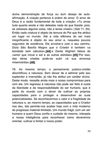 duma demonstração de força ou dum desejo de auto-
afirmação. A criação pertence à ordem do amor. O amor de
Deus é a razão fundamental de toda a criação: «Tu amas
tudo quanto existe e não detestas nada do que fizeste; pois,
se odiasses alguma coisa, não a terias criado» (Sab 11, 24).
Então cada criatura é objeto da ternura do Pai que lhe atribui
um lugar no mundo. Até a vida efêmera do ser mais
insignificante é objeto do seu amor e, naqueles poucos
segundos de existência, Ele envolve-o com o seu carinho.
Dizia São Basílio Magno que o Criador é também «a
bondade sem cálculos»,[44] e Dante Alighieri falava do
«amor que move o sol e as outras estrelas».[45] Por isso,
das obras criadas pode-se subir «à sua amorosa
misericórdia».[46]
78. Ao mesmo tempo, o pensamento judaico-cristão
desmitificou a natureza. Sem deixar de a admirar pelo seu
esplendor e imensidão, já não lhe atribui um caráter divino.
Deste modo, ressalta ainda mais o nosso compromisso para
com ela. Um regresso à natureza não pode ser feito à custa
da liberdade e da responsabilidade do ser humano, que é
parte do mundo com o dever de cultivar as próprias
capacidades para o proteger e desenvolver as suas
potencialidades. Se reconhecermos o valor e a fragilidade da
natureza e, ao mesmo tempo, as capacidades que o Criador
nos deu, isto permite-nos acabar hoje com o mito moderno
do progresso material ilimitado. Um mundo frágil, com um ser
humano a quem Deus confia o cuidado do mesmo, interpela
a nossa inteligência para reconhecer como deveremos
orientar, cultivar e limitar o nosso poder.
50
 