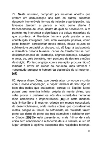 79. Neste universo, composto por sistemas abertos que
entram em comunicação uns com os outros, podemos
descobrir inumeráveis formas de relação e participação. Isto
leva-nos também a pensar o todo como aberto à
transcendência de Deus, dentro da qual se desenvolve. A fé
permite-nos interpretar o significado e a beleza misteriosa do
que acontece. A liberdade humana pode prestar a sua
contribuição inteligente para uma evolução positiva, como
pode também acrescentar novos males, novas causas de
sofrimento e verdadeiros atrasos. Isto dá lugar à apaixonante
e dramática história humana, capaz de transformar-se num
desabrochamento de libertação, engrandecimento, salvação
e amor, ou, pelo contrário, num percurso de declínio e mútua
destruição. Por isso a Igreja, com a sua ação, procura não só
lembrar o dever de cuidar da natureza, mas também e
«sobretudo proteger o homem da destruição de si mesmo».
[47]
80. Apesar disso, Deus, que deseja atuar connosco e contar
com a nossa cooperação, é capaz também de tirar algo de
bom dos males que praticamos, porque «o Espírito Santo
possui uma inventiva infinita, própria da mente divina, que
sabe prover a desfazer os nós das vicissitudes humanas
mais complexas e impenetráveis».[48] De certa maneira,
quis limitar-Se a Si mesmo, criando um mundo necessitado
de desenvolvimento, onde muitas coisas que consideramos
males, perigos ou fontes de sofrimento, na realidade fazem
parte das dores de parto que nos estimulam a colaborar com
o Criador.[49] Ele está presente no mais íntimo de cada
coisa sem condicionar a autonomia da sua criatura, e isto dá
lugar também à legítima autonomia das realidades terrenas.
51
 