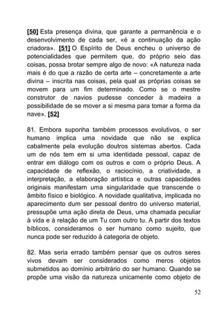 [50] Esta presença divina, que garante a permanência e o
desenvolvimento de cada ser, «é a continuação da ação
criadora». [51] O Espírito de Deus encheu o universo de
potencialidades que permitem que, do próprio seio das
coisas, possa brotar sempre algo de novo: «A natureza nada
mais é do que a razão de certa arte – concretamente a arte
divina – inscrita nas coisas, pela qual as próprias coisas se
movem para um fim determinado. Como se o mestre
construtor de navios pudesse conceder à madeira a
possibilidade de se mover a si mesma para tomar a forma da
nave». [52]
81. Embora suponha também processos evolutivos, o ser
humano implica uma novidade que não se explica
cabalmente pela evolução doutros sistemas abertos. Cada
um de nós tem em si uma identidade pessoal, capaz de
entrar em diálogo com os outros e com o próprio Deus. A
capacidade de reflexão, o raciocínio, a criatividade, a
interpretação, a elaboração artística e outras capacidades
originais manifestam uma singularidade que transcende o
âmbito físico e biológico. A novidade qualitativa, implicada no
aparecimento dum ser pessoal dentro do universo material,
pressupõe uma ação direta de Deus, uma chamada peculiar
à vida e à relação de um Tu com outro tu. A partir dos textos
bíblicos, consideramos o ser humano como sujeito, que
nunca pode ser reduzido à categoria de objeto.
82. Mas seria errado também pensar que os outros seres
vivos devam ser considerados como meros objetos
submetidos ao domínio arbitrário do ser humano. Quando se
propõe uma visão da natureza unicamente como objeto de
52
 