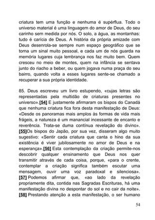 criatura tem uma função e nenhuma é supérflua. Todo o
universo material é uma linguagem do amor de Deus, do seu
carinho sem medida por nós. O solo, a água, as montanhas:
tudo é carícia de Deus. A história da própria amizade com
Deus desenrola-se sempre num espaço geográfico que se
torna um sinal muito pessoal, e cada um de nós guarda na
memória lugares cuja lembrança nos faz muito bem. Quem
cresceu no meio de montes, quem na infância se sentava
junto do riacho a beber, ou quem jogava numa praça do seu
bairro, quando volta a esses lugares sente-se chamado a
recuperar a sua própria identidade.
85. Deus escreveu um livro estupendo, «cujas letras são
representadas pela multidão de criaturas presentes no
universo».[54] E justamente afirmaram os bispos do Canadá
que nenhuma criatura fica fora desta manifestação de Deus:
«Desde os panoramas mais amplos às formas de vida mais
frágeis, a natureza é um manancial incessante de encanto e
reverência. Trata-se duma contínua revelação do divino».
[55]Os bispos do Japão, por sua vez, disseram algo muito
sugestivo: «Sentir cada criatura que canta o hino da sua
existência é viver jubilosamente no amor de Deus e na
esperança».[56] Esta contemplação da criação permite-nos
descobrir qualquer ensinamento que Deus nos quer
transmitir através de cada coisa, porque, «para o crente,
contemplar a criação significa também escutar uma
mensagem, ouvir uma voz paradoxal e silenciosa».
[57] Podemos afirmar que, «ao lado da revelação
propriamente dita, contida nas Sagradas Escrituras, há uma
manifestação divina no despontar do sol e no cair da noite».
[58] Prestando atenção a esta manifestação, o ser humano
54
 