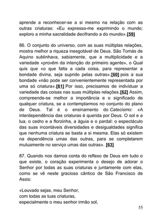 aprende a reconhecer-se a si mesmo na relação com as
outras criaturas: «Eu expresso-me exprimindo o mundo;
exploro a minha sacralidade decifrando a do mundo».[59]
86. O conjunto do universo, com as suas múltiplas relações,
mostra melhor a riqueza inesgotável de Deus. São Tomás de
Aquino sublinhava, sabiamente, que a multiplicidade e a
variedade «provêm da intenção do primeiro agente», o Qual
quis que «o que falta a cada coisa, para representar a
bondade divina, seja suprido pelas outras»,[60] pois a sua
bondade «não pode ser convenientemente representada por
uma só criatura».[61] Por isso, precisamos de individuar a
variedade das coisas nas suas múltiplas relações.[62] Assim,
compreende-se melhor a importância e o significado de
qualquer criatura, se a contemplarmos no conjunto do plano
de Deus. Tal é o ensinamento do Catecismo: «A
interdependência das criaturas é querida por Deus. O sol e a
lua, o cedro e a florzinha, a águia e o pardal: o espectáculo
das suas incontáveis diversidades e desigualdades significa
que nenhuma criatura se basta a si mesma. Elas só existem
na dependência umas das outras, para se completarem
mutuamente no serviço umas das outras». [63]
87. Quando nos damos conta do reflexo de Deus em tudo o
que existe, o coração experimenta o desejo de adorar o
Senhor por todas as suas criaturas e juntamente com elas,
como se vê neste gracioso cântico de São Francisco de
Assis:
«Louvado sejas, meu Senhor,
com todas as tuas criaturas,
especialmente o meu senhor irmão sol,
55
 