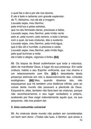 o qual faz o dia e por ele nos alumia.
E ele é belo e radiante com grande esplendor:
de Ti, Altíssimo, nos dá ele a imagem.
Louvado sejas, meu Senhor,
pela irmã lua e pelas estrelas,
que no céu formaste claras, preciosas e belas.
Louvado sejas, meu Senhor, pelo irmão vento
pelo ar, pela nuvem, pelo sereno, e todo o tempo,
com o qual, às tuas criaturas, dás o sustento.
Louvado sejas, meu Senhor, pela irmã água,
que é tão útil e humilde, e preciosa e casta.
Louvado sejas, meu Senhor, pelo irmão fogo,
pelo qual iluminas a noite:
ele é belo e alegre, vigoroso e forte».[64]
88. Os bispos do Brasil sublinharam que toda a natureza,
além de manifestar Deus, é lugar da sua presença. Em cada
criatura, habita o seu Espírito vivificante, que nos chama a
um relacionamento com Ele. [65] A descoberta desta
presença estimula em nós o desenvolvimento das «virtudes
ecológicas». [66] Mas, quando dizemos isto, não
esqueçamos que há também uma distância infinita, pois as
coisas deste mundo não possuem a plenitude de Deus.
Esquecê-lo, aliás, também não faria bem às criaturas, porque
não reconheceríamos o seu lugar verdadeiro e próprio,
acabando por lhes exigir indevidamente aquilo que, na sua
pequenez, não nos podem dar.
5. Uma comunhão universal
89. As criaturas deste mundo não podem ser consideradas
um bem sem dono: «Todas são tuas, ó Senhor, que amas a
56
 