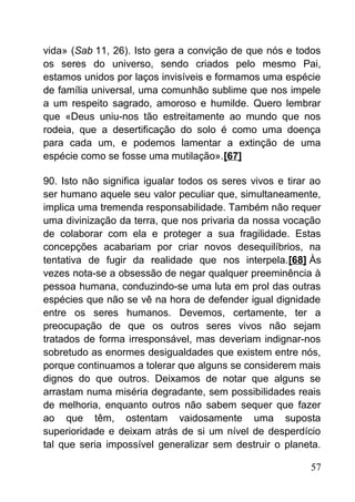 vida» (Sab 11, 26). Isto gera a convição de que nós e todos
os seres do universo, sendo criados pelo mesmo Pai,
estamos unidos por laços invisíveis e formamos uma espécie
de família universal, uma comunhão sublime que nos impele
a um respeito sagrado, amoroso e humilde. Quero lembrar
que «Deus uniu-nos tão estreitamente ao mundo que nos
rodeia, que a desertificação do solo é como uma doença
para cada um, e podemos lamentar a extinção de uma
espécie como se fosse uma mutilação».[67]
90. Isto não significa igualar todos os seres vivos e tirar ao
ser humano aquele seu valor peculiar que, simultaneamente,
implica uma tremenda responsabilidade. Também não requer
uma divinização da terra, que nos privaria da nossa vocação
de colaborar com ela e proteger a sua fragilidade. Estas
concepções acabariam por criar novos desequilíbrios, na
tentativa de fugir da realidade que nos interpela.[68] Às
vezes nota-se a obsessão de negar qualquer preeminência à
pessoa humana, conduzindo-se uma luta em prol das outras
espécies que não se vê na hora de defender igual dignidade
entre os seres humanos. Devemos, certamente, ter a
preocupação de que os outros seres vivos não sejam
tratados de forma irresponsável, mas deveriam indignar-nos
sobretudo as enormes desigualdades que existem entre nós,
porque continuamos a tolerar que alguns se considerem mais
dignos do que outros. Deixamos de notar que alguns se
arrastam numa miséria degradante, sem possibilidades reais
de melhoria, enquanto outros não sabem sequer que fazer
ao que têm, ostentam vaidosamente uma suposta
superioridade e deixam atrás de si um nível de desperdício
tal que seria impossível generalizar sem destruir o planeta.
57
 