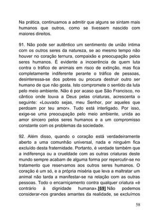 Na prática, continuamos a admitir que alguns se sintam mais
humanos que outros, como se tivessem nascido com
maiores direitos.
91. Não pode ser autêntico um sentimento de união íntima
com os outros seres da natureza, se ao mesmo tempo não
houver no coração ternura, compaixão e preocupação pelos
seres humanos. É evidente a incoerência de quem luta
contra o tráfico de animais em risco de extinção, mas fica
completamente indiferente perante o tráfico de pessoas,
desinteressa-se dos pobres ou procura destruir outro ser
humano de que não gosta. Isto compromete o sentido da luta
pelo meio ambiente. Não é por acaso que São Francisco, no
cântico onde louva a Deus pelas criaturas, acrescenta o
seguinte: «Louvado sejas, meu Senhor, por aqueles que
perdoam por teu amor». Tudo está interligado. Por isso,
exige-se uma preocupação pelo meio ambiente, unida ao
amor sincero pelos seres humanos e a um compromisso
constante com os problemas da sociedade.
92. Além disso, quando o coração está verdadeiramente
aberto a uma comunhão universal, nada e ninguém fica
excluído desta fraternidade. Portanto, é verdade também que
a indiferença ou a crueldade com as outras criaturas deste
mundo sempre acabam de alguma forma por repercutir-se no
tratamento que reservamos aos outros seres humanos. O
coração é um só, e a própria miséria que leva a maltratar um
animal não tarda a manifestar-se na relação com as outras
pessoas. Todo o encarniçamento contra qualquer criatura «é
contrário à dignidade humana».[69] Não podemos
considerar-nos grandes amantes da realidade, se excluímos
58
 