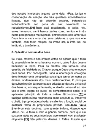 dos nossos interesses alguma parte dela: «Paz, justiça e
conservação da criação são três questões absolutamente
ligadas, que não se poderão separar, tratando-as
individualmente sob pena de cair novamente no
reducionismo».[70] Tudo está relacionado, e todos nós,
seres humanos, caminhamos juntos como irmãos e irmãs
numa peregrinação maravilhosa, entrelaçados pelo amor que
Deus tem a cada uma das suas criaturas e que nos une
também, com terna afeição, ao irmão sol, à irmã lua, ao
irmão rio e à mãe terra.
6. O destino comum dos bens
93. Hoje, crentes e não-crentes estão de acordo que a terra
é, essencialmente, uma herança comum, cujos frutos devem
beneficiar a todos. Para os crentes, isto torna-se uma
questão de fidelidade ao Criador, porque Deus criou o mundo
para todos. Por conseguinte, toda a abordagem ecológica
deve integrar uma perspectiva social que tenha em conta os
direitos fundamentais dos mais desfavorecidos. O princípio
da subordinação da propriedade privada ao destino universal
dos bens e, consequentemente, o direito universal ao seu
uso é uma «regra de ouro» do comportamento social e o
«primeiro princípio de toda a ordem ético-social».[71] A
tradição cristã nunca reconheceu como absoluto ou intocável
o direito à propriedade privada, e salientou a função social de
qualquer forma de propriedade privada. São João Paulo
II lembrou esta doutrina, com grande ênfase, dizendo que
«Deus deu a terra a todo o gênero humano, para que ela
sustente todos os seus membros, sem excluir nem privilegiar
ninguém».[72] São palavras densas e fortes. Insistiu que
59
 