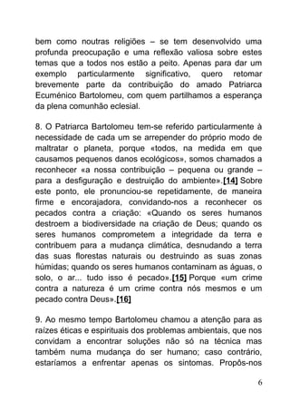bem como noutras religiões – se tem desenvolvido uma
profunda preocupação e uma reflexão valiosa sobre estes
temas que a todos nos estão a peito. Apenas para dar um
exemplo particularmente significativo, quero retomar
brevemente parte da contribuição do amado Patriarca
Ecuménico Bartolomeu, com quem partilhamos a esperança
da plena comunhão eclesial.
8. O Patriarca Bartolomeu tem-se referido particularmente à
necessidade de cada um se arrepender do próprio modo de
maltratar o planeta, porque «todos, na medida em que
causamos pequenos danos ecológicos», somos chamados a
reconhecer «a nossa contribuição – pequena ou grande –
para a desfiguração e destruição do ambiente».[14] Sobre
este ponto, ele pronunciou-se repetidamente, de maneira
firme e encorajadora, convidando-nos a reconhecer os
pecados contra a criação: «Quando os seres humanos
destroem a biodiversidade na criação de Deus; quando os
seres humanos comprometem a integridade da terra e
contribuem para a mudança climática, desnudando a terra
das suas florestas naturais ou destruindo as suas zonas
húmidas; quando os seres humanos contaminam as águas, o
solo, o ar... tudo isso é pecado».[15] Porque «um crime
contra a natureza é um crime contra nós mesmos e um
pecado contra Deus».[16]
9. Ao mesmo tempo Bartolomeu chamou a atenção para as
raízes éticas e espirituais dos problemas ambientais, que nos
convidam a encontrar soluções não só na técnica mas
também numa mudança do ser humano; caso contrário,
estaríamos a enfrentar apenas os sintomas. Propôs-nos
6
 