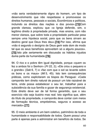 «não seria verdadeiramente digno do homem, um tipo de
desenvolvimento que não respeitasse e promovesse os
direitos humanos, pessoais e sociais, Econômicos e políticos,
incluindo os direitos das nações e dos povos».[73]Com
grande clareza, explicou que «a Igreja defende, sim, o
legítimo direito à propriedade privada, mas ensina, com não
menor clareza, que sobre toda a propriedade particular pesa
sempre uma hipoteca social, para que os bens sirvam ao
destino geral que Deus lhes deu».[74] Por isso, afirma que
«não é segundo o desígnio de Deus gerir este dom de modo
tal que os seus benefícios aproveitem só a alguns poucos».
[75] Isto põe seriamente em discussão os hábitos injustos
duma parte da humanidade.[76]
94. O rico e o pobre têm igual dignidade, porque «quem os
fez a ambos foi o Senhor» (Pr 22, 2); «Ele criou o pequeno e
o grande» (Sab 6, 7) e «faz com que o sol se levante sobre
os bons e os maus» (Mt 5, 45). Isto tem consequências
práticas, como explicitaram os bispos do Paraguai: «Cada
camponês tem direito natural de possuir um lote razoável de
terra, onde possa estabelecer o seu lar, trabalhar para a
subsistência da sua família e gozar de segurança existencial.
Este direito deve ser de tal forma garantido, que o seu
exercício não seja ilusório mas real. Isto significa que, além
do título de propriedade, o camponês deve contar com meios
de formação técnica, empréstimos, seguros e acesso ao
mercado».[77]
95. O meio ambiente é um bem coletivo, patrimônio de toda a
humanidade e responsabilidade de todos. Quem possui uma
parte é apenas para a administrar em benefício de todos. Se
60
 