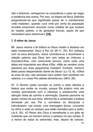 não o fizermos, carregamos na consciência o peso de negar
a existência aos outros. Por isso, os bispos da Nova Zelândia
perguntavam-se que significado possa ter o mandamento
«não matarás», quando «uns vinte por cento da população
mundial consomem recursos numa medida tal que roubam
às nações pobres, e às gerações futuras, aquilo de que
necessitam para sobreviver».[78]
7. O olhar de Jesus
96. Jesus retoma a fé bíblica no Deus criador e destaca um
dado fundamental: Deus é Pai (cf. Mt 11, 25). Em colóquio
com os seus discípulos, Jesus convidava-os a reconhecer a
relação paterna que Deus tem com todas as criaturas e
recordava-lhes, com comovente ternura, como cada uma
delas era importante aos olhos d’Ele: «Não se vendem cinco
pássaros por duas pequeninas moedas? Contudo, nenhum
deles passa despercebido diante de Deus» (Lc 12, 6). «Olhai
as aves do céu: não semeiam nem ceifam nem recolhem em
celeiros; e o vosso Pai celeste alimenta-as» (Mt 6, 26).
97. O Senhor podia convidar os outros a estar atentos à
beleza que existe no mundo, porque Ele próprio vivia em
contato permanente com a natureza e prestava-lhe uma
atenção cheia de carinho e admiração. Quando percorria os
quatro cantos da sua terra, detinha-Se a contemplar a beleza
semeada por seu Pai e convidava os discípulos a
individuarem, nas coisas, uma mensagem divina: «Levantai
os olhos e vede os campos que estão doirados para a ceifa»
(Jo 4, 35). «O Reino dos Céus é semelhante a um grão de
mostarda que um homem tomou e semeou no seu campo. É
a menor de todas as sementes; mas, depois de crescer,
61
 
