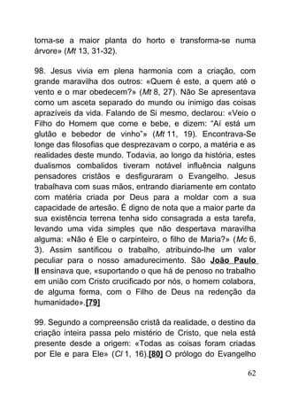 torna-se a maior planta do horto e transforma-se numa
árvore» (Mt 13, 31-32).
98. Jesus vivia em plena harmonia com a criação, com
grande maravilha dos outros: «Quem é este, a quem até o
vento e o mar obedecem?» (Mt 8, 27). Não Se apresentava
como um asceta separado do mundo ou inimigo das coisas
aprazíveis da vida. Falando de Si mesmo, declarou: «Veio o
Filho do Homem que come e bebe, e dizem: “Aí está um
glutão e bebedor de vinho”» (Mt 11, 19). Encontrava-Se
longe das filosofias que desprezavam o corpo, a matéria e as
realidades deste mundo. Todavia, ao longo da história, estes
dualismos combalidos tiveram notável influência nalguns
pensadores cristãos e desfiguraram o Evangelho. Jesus
trabalhava com suas mãos, entrando diariamente em contato
com matéria criada por Deus para a moldar com a sua
capacidade de artesão. É digno de nota que a maior parte da
sua existência terrena tenha sido consagrada a esta tarefa,
levando uma vida simples que não despertava maravilha
alguma: «Não é Ele o carpinteiro, o filho de Maria?» (Mc 6,
3). Assim santificou o trabalho, atribuindo-lhe um valor
peculiar para o nosso amadurecimento. São João Paulo
II ensinava que, «suportando o que há de penoso no trabalho
em união com Cristo crucificado por nós, o homem colabora,
de alguma forma, com o Filho de Deus na redenção da
humanidade».[79]
99. Segundo a compreensão cristã da realidade, o destino da
criação inteira passa pelo mistério de Cristo, que nela está
presente desde a origem: «Todas as coisas foram criadas
por Ele e para Ele» (Cl 1, 16).[80] O prólogo do Evangelho
62
 