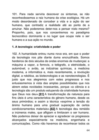 101. Para nada serviria descrever os sintomas, se não
reconhecêssemos a raiz humana da crise ecológica. Há um
modo desordenado de conceber a vida e a ação do ser
humano, que contradiz a realidade até ao ponto de a
arruinar. Não poderemos deter-nos a pensar nisto mesmo?
Proponho, pois, que nos concentremos no paradigma
tecnocrático dominante e no lugar que ocupa nele o ser
humano e a sua ação no mundo.
1. A tecnologia: criatividade e poder
102. A humanidade entrou numa nova era, em que o poder
da tecnologia nos põe diante duma encruzilhada. Somos
herdeiros de dois séculos de ondas enormes de mudanças: a
máquina a vapor, a ferrovia, o telégrafo, a eletricidade, o
automóvel, o avião, as indústrias químicas, a medicina
moderna, a informática e, mais recentemente, a revolução
digital, a robótica, as biotecnologias e as nanotecnologias. É
justo que nos alegremos com estes progressos e nos
entusiasmemos à vista das amplas possibilidades que nos
abrem estas novidades incessantes, porque «a ciência e a
tecnologia são um produto estupendo da criatividade humana
que Deus nos deu».[81] A transformação da natureza para
fins úteis é uma característica do gênero humano, desde os
seus primórdios; e assim a técnica «exprime a tensão do
ânimo humano para uma gradual superação de certos
condicionamentos materiais».[82] A tecnologia deu remédio
a inúmeros males, que afligiam e limitavam o ser humano.
Não podemos deixar de apreciar e agradecer os progressos
alcançados especialmente na medicina, engenharia e
comunicações. Como não havemos de reconhecer todos os
64
 