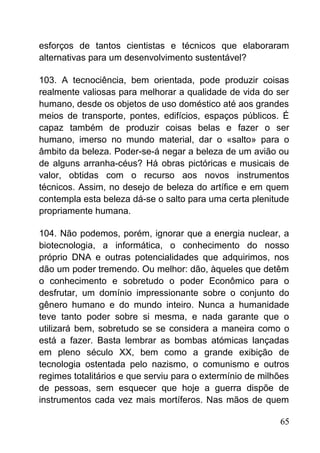 esforços de tantos cientistas e técnicos que elaboraram
alternativas para um desenvolvimento sustentável?
103. A tecnociência, bem orientada, pode produzir coisas
realmente valiosas para melhorar a qualidade de vida do ser
humano, desde os objetos de uso doméstico até aos grandes
meios de transporte, pontes, edifícios, espaços públicos. É
capaz também de produzir coisas belas e fazer o ser
humano, imerso no mundo material, dar o «salto» para o
âmbito da beleza. Poder-se-á negar a beleza de um avião ou
de alguns arranha-céus? Há obras pictóricas e musicais de
valor, obtidas com o recurso aos novos instrumentos
técnicos. Assim, no desejo de beleza do artífice e em quem
contempla esta beleza dá-se o salto para uma certa plenitude
propriamente humana.
104. Não podemos, porém, ignorar que a energia nuclear, a
biotecnologia, a informática, o conhecimento do nosso
próprio DNA e outras potencialidades que adquirimos, nos
dão um poder tremendo. Ou melhor: dão, àqueles que detêm
o conhecimento e sobretudo o poder Econômico para o
desfrutar, um domínio impressionante sobre o conjunto do
gênero humano e do mundo inteiro. Nunca a humanidade
teve tanto poder sobre si mesma, e nada garante que o
utilizará bem, sobretudo se se considera a maneira como o
está a fazer. Basta lembrar as bombas atómicas lançadas
em pleno século XX, bem como a grande exibição de
tecnologia ostentada pelo nazismo, o comunismo e outros
regimes totalitários e que serviu para o extermínio de milhões
de pessoas, sem esquecer que hoje a guerra dispõe de
instrumentos cada vez mais mortíferos. Nas mãos de quem
65
 