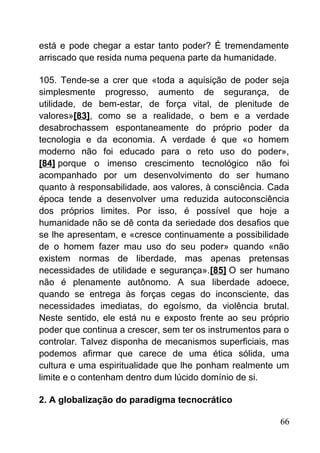 está e pode chegar a estar tanto poder? É tremendamente
arriscado que resida numa pequena parte da humanidade.
105. Tende-se a crer que «toda a aquisição de poder seja
simplesmente progresso, aumento de segurança, de
utilidade, de bem-estar, de força vital, de plenitude de
valores»[83], como se a realidade, o bem e a verdade
desabrochassem espontaneamente do próprio poder da
tecnologia e da economia. A verdade é que «o homem
moderno não foi educado para o reto uso do poder»,
[84] porque o imenso crescimento tecnológico não foi
acompanhado por um desenvolvimento do ser humano
quanto à responsabilidade, aos valores, à consciência. Cada
época tende a desenvolver uma reduzida autoconsciência
dos próprios limites. Por isso, é possível que hoje a
humanidade não se dê conta da seriedade dos desafios que
se lhe apresentam, e «cresce continuamente a possibilidade
de o homem fazer mau uso do seu poder» quando «não
existem normas de liberdade, mas apenas pretensas
necessidades de utilidade e segurança».[85] O ser humano
não é plenamente autônomo. A sua liberdade adoece,
quando se entrega às forças cegas do inconsciente, das
necessidades imediatas, do egoísmo, da violência brutal.
Neste sentido, ele está nu e exposto frente ao seu próprio
poder que continua a crescer, sem ter os instrumentos para o
controlar. Talvez disponha de mecanismos superficiais, mas
podemos afirmar que carece de uma ética sólida, uma
cultura e uma espiritualidade que lhe ponham realmente um
limite e o contenham dentro dum lúcido domínio de si.
2. A globalização do paradigma tecnocrático
66
 