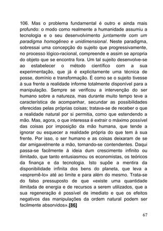 106. Mas o problema fundamental é outro e ainda mais
profundo: o modo como realmente a humanidade assumiu a
tecnologia e o seu desenvolvimento juntamente com um
paradigma homogêneo e unidimensional. Neste paradigma,
sobressai uma concepção do sujeito que progressivamente,
no processo lógico-racional, compreende e assim se apropria
do objeto que se encontra fora. Um tal sujeito desenvolve-se
ao estabelecer o método científico com a sua
experimentação, que já é explicitamente uma técnica de
posse, domínio e transformação. É como se o sujeito tivesse
à sua frente a realidade informe totalmente disponível para a
manipulação. Sempre se verificou a intervenção do ser
humano sobre a natureza, mas durante muito tempo teve a
característica de acompanhar, secundar as possibilidades
oferecidas pelas próprias coisas; tratava-se de receber o que
a realidade natural por si permitia, como que estendendo a
mão. Mas, agora, o que interessa é extrair o máximo possível
das coisas por imposição da mão humana, que tende a
ignorar ou esquecer a realidade própria do que tem à sua
frente. Por isso, o ser humano e as coisas deixaram de se
dar amigavelmente a mão, tornando-se contendentes. Daqui
passa-se facilmente à ideia dum crescimento infinito ou
ilimitado, que tanto entusiasmou os economistas, os teóricos
da finança e da tecnologia. Isto supõe a mentira da
disponibilidade infinita dos bens do planeta, que leva a
«espremê-lo» até ao limite e para além do mesmo. Trata-se
do falso pressuposto de que «existe uma quantidade
ilimitada de energia e de recursos a serem utilizados, que a
sua regeneração é possível de imediato e que os efeitos
negativos das manipulações da ordem natural podem ser
facilmente absorvidos».[86]
67
 