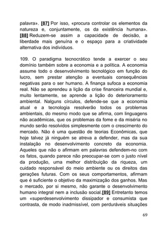 palavra». [87] Por isso, «procura controlar os elementos da
natureza e, conjuntamente, os da existência humana».
[88] Reduzem-se assim a capacidade de decisão, a
liberdade mais genuína e o espaço para a criatividade
alternativa dos indivíduos.
109. O paradigma tecnocrático tende a exercer o seu
domínio também sobre a economia e a política. A economia
assume todo o desenvolvimento tecnológico em função do
lucro, sem prestar atenção a eventuais consequências
negativas para o ser humano. A finança sufoca a economia
real. Não se aprendeu a lição da crise financeira mundial e,
muito lentamente, se aprende a lição do deterioramento
ambiental. Nalguns círculos, defende-se que a economia
atual e a tecnologia resolverão todos os problemas
ambientais, do mesmo modo que se afirma, com linguagens
não acadêmicas, que os problemas da fome e da miséria no
mundo serão resolvidos simplesmente com o crescimento do
mercado. Não é uma questão de teorias Econômicas, que
hoje talvez já ninguém se atreva a defender, mas da sua
instalação no desenvolvimento concreto da economia.
Aqueles que não o afirmam em palavras defendem-no com
os fatos, quando parece não preocupar-se com o justo nível
da produção, uma melhor distribuição da riqueza, um
cuidado responsável do meio ambiente ou os direitos das
gerações futuras. Com os seus comportamentos, afirmam
que é suficiente o objetivo da maximização dos ganhos. Mas
o mercado, por si mesmo, não garante o desenvolvimento
humano integral nem a inclusão social.[89] Entretanto temos
um «superdesenvolvimento dissipador e consumista que
contrasta, de modo inadmissível, com perduráveis situações
69
 