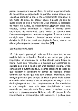 passar do consumo ao sacrifício, da avidez à generosidade,
do desperdício à capacidade de partilha, numa ascese que
«significa aprender a dar, e não simplesmente renunciar. É
um modo de amar, de passar pouco a pouco do que eu
quero àquilo de que o mundo de Deus precisa. É libertação
do medo, da avidez, da dependência».[17]Além disso nós,
cristãos, somos chamados a «aceitar o mundo como
sacramento de comunhão, como forma de partilhar com
Deus e com o próximo numa escala global. É nossa humilde
convição que o divino e o humano se encontram no menor
detalhe da túnica inconsútil da criação de Deus, mesmo no
último grão de poeira do nosso planeta».[18]
São Francisco de Assis
10. Não quero prosseguir esta encíclica sem invocar um
modelo belo e motivador. Tomei o seu nome por guia e
inspiração, no momento da minha eleição para Bispo de
Roma. Acho que Francisco é o exemplo por excelência do
cuidado pelo que é frágil e por uma ecologia integral, vivida
com alegria e autenticidade. É o santo padroeiro de todos os
que estudam e trabalham no campo da ecologia, amado
também por muitos que não são cristãos. Manifestou uma
atenção particular pela criação de Deus e pelos mais pobres
e abandonados. Amava e era amado pela sua alegria, a sua
dedicação generosa, o seu coração universal. Era um místico
e um peregrino que vivia com simplicidade e numa
maravilhosa harmonia com Deus, com os outros, com a
natureza e consigo mesmo. Nele se nota até que ponto são
inseparáveis a preocupação pela natureza, a justiça para
7
 