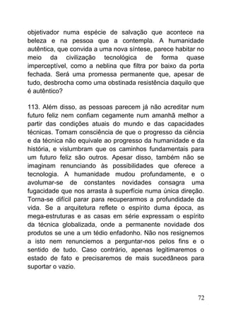 objetivador numa espécie de salvação que acontece na
beleza e na pessoa que a contempla. A humanidade
autêntica, que convida a uma nova síntese, parece habitar no
meio da civilização tecnológica de forma quase
imperceptível, como a neblina que filtra por baixo da porta
fechada. Será uma promessa permanente que, apesar de
tudo, desbrocha como uma obstinada resistência daquilo que
é autêntico?
113. Além disso, as pessoas parecem já não acreditar num
futuro feliz nem confiam cegamente num amanhã melhor a
partir das condições atuais do mundo e das capacidades
técnicas. Tomam consciência de que o progresso da ciência
e da técnica não equivale ao progresso da humanidade e da
história, e vislumbram que os caminhos fundamentais para
um futuro feliz são outros. Apesar disso, também não se
imaginam renunciando às possibilidades que oferece a
tecnologia. A humanidade mudou profundamente, e o
avolumar-se de constantes novidades consagra uma
fugacidade que nos arrasta à superfície numa única direção.
Torna-se difícil parar para recuperarmos a profundidade da
vida. Se a arquitetura reflete o espírito duma época, as
mega-estruturas e as casas em série expressam o espírito
da técnica globalizada, onde a permanente novidade dos
produtos se une a um tédio enfadonho. Não nos resignemos
a isto nem renunciemos a perguntar-nos pelos fins e o
sentido de tudo. Caso contrário, apenas legitimaremos o
estado de fato e precisaremos de mais sucedâneos para
suportar o vazio.
72
 