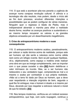 114. O que está a acontecer põe-nos perante a urgência de
avançar numa corajosa revolução cultural. A ciência e a
tecnologia não são neutrais, mas podem, desde o início até
ao fim dum processo, envolver diferentes intenções e
possibilidades que se podem configurar de várias maneiras.
Ninguém quer o regresso à Idade da Pedra, mas é
indispensável abrandar a marcha para olhar a realidade
doutra forma, recolher os avanços positivos e sustentáveis e
ao mesmo tempo recuperar os valores e os grandes
objetivos arrasados por um desenfreamento megalômano.
3. Crise do antropocentrismo moderno e suas
consequências
115. O antropocentrismo moderno acabou, paradoxalmente,
por colocar a razão técnica acima da realidade, porque este
ser humano «já não sente a natureza como norma válida
nem como um refúgio vivente. Sem se pôr qualquer hipótese,
vê-a, objetivamente, como espaço e matéria onde realizar
uma obra em que se imerge completamente, sem se importar
com o que possa suceder a ela».[92] Assim debilita-se o
valor intrínseco do mundo. Mas, se o ser humano não
redescobre o seu verdadeiro lugar, compreende-se mal a si
mesmo e acaba por contradizer a sua própria realidade.
«Não só a terra foi dada por Deus ao homem, que a deve
usar respeitando a intenção originária de bem, segundo a
qual lhe foi entregue; mas o homem é doado a si mesmo por
Deus, devendo por isso respeitar a estrutura natural e moral
de que foi dotado».[93]
116. Nos tempos modernos, verificou-se um notável excesso
antropocêntrico, que hoje, com outra roupagem, continua a
73
 