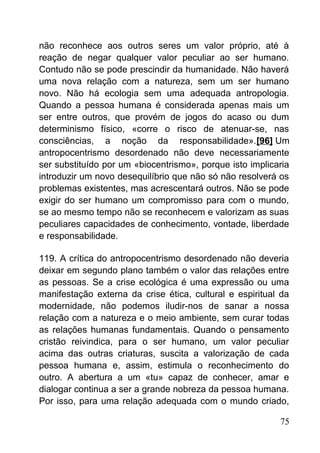 não reconhece aos outros seres um valor próprio, até à
reação de negar qualquer valor peculiar ao ser humano.
Contudo não se pode prescindir da humanidade. Não haverá
uma nova relação com a natureza, sem um ser humano
novo. Não há ecologia sem uma adequada antropologia.
Quando a pessoa humana é considerada apenas mais um
ser entre outros, que provém de jogos do acaso ou dum
determinismo físico, «corre o risco de atenuar-se, nas
consciências, a noção da responsabilidade».[96] Um
antropocentrismo desordenado não deve necessariamente
ser substituído por um «biocentrismo», porque isto implicaria
introduzir um novo desequilíbrio que não só não resolverá os
problemas existentes, mas acrescentará outros. Não se pode
exigir do ser humano um compromisso para com o mundo,
se ao mesmo tempo não se reconhecem e valorizam as suas
peculiares capacidades de conhecimento, vontade, liberdade
e responsabilidade.
119. A crítica do antropocentrismo desordenado não deveria
deixar em segundo plano também o valor das relações entre
as pessoas. Se a crise ecológica é uma expressão ou uma
manifestação externa da crise ética, cultural e espiritual da
modernidade, não podemos iludir-nos de sanar a nossa
relação com a natureza e o meio ambiente, sem curar todas
as relações humanas fundamentais. Quando o pensamento
cristão reivindica, para o ser humano, um valor peculiar
acima das outras criaturas, suscita a valorização de cada
pessoa humana e, assim, estimula o reconhecimento do
outro. A abertura a um «tu» capaz de conhecer, amar e
dialogar continua a ser a grande nobreza da pessoa humana.
Por isso, para uma relação adequada com o mundo criado,
75
 