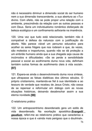 não é necessário diminuir a dimensão social do ser humano
nem a sua dimensão transcendente, a sua abertura ao «Tu»
divino. Com efeito, não se pode propor uma relação com o
ambiente, prescindindo da relação com as outras pessoas e
com Deus. Seria um individualismo romântico disfarçado de
beleza ecológica e um confinamento asfixiante na imanência.
120. Uma vez que tudo está relacionado, também não é
compatível a defesa da natureza com a justificação do
aborto. Não parece viável um percurso educativo para
acolher os seres frágeis que nos rodeiam e que, às vezes,
são molestos e inoportunos, quando não se dá proteção a
um embrião humano ainda que a sua chegada seja causa de
incómodos e dificuldades: «Se se perde a sensibilidade
pessoal e social ao acolhimento duma nova vida, definham
também outras formas de acolhimento úteis à vida social».
[97]
121. Espera-se ainda o desenvolvimento duma nova síntese,
que ultrapasse as falsas dialéticas dos últimos séculos. O
próprio cristianismo, mantendo-se fiel à sua identidade e ao
tesouro de verdade que recebeu de Jesus Cristo, não cessa
de se repensar e reformular em diálogo com as novas
situações históricas, deixando desabrochar assim a sua
eterna novidade.[98]
O relativismo prático
122. Um antropocentrismo desordenado gera um estilo de
vida desordenado. Na exortação apostólica Evangelii
gaudium, referi-me ao relativismo prático que caracteriza a
nossa época e que é «ainda mais perigoso que o doutrinal».
76
 