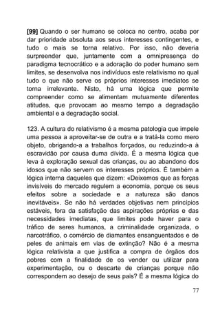 [99] Quando o ser humano se coloca no centro, acaba por
dar prioridade absoluta aos seus interesses contingentes, e
tudo o mais se torna relativo. Por isso, não deveria
surpreender que, juntamente com a omnipresença do
paradigma tecnocrático e a adoração do poder humano sem
limites, se desenvolva nos indivíduos este relativismo no qual
tudo o que não serve os próprios interesses imediatos se
torna irrelevante. Nisto, há uma lógica que permite
compreender como se alimentam mutuamente diferentes
atitudes, que provocam ao mesmo tempo a degradação
ambiental e a degradação social.
123. A cultura do relativismo é a mesma patologia que impele
uma pessoa a aproveitar-se de outra e a tratá-la como mero
objeto, obrigando-a a trabalhos forçados, ou reduzindo-a à
escravidão por causa duma dívida. É a mesma lógica que
leva à exploração sexual das crianças, ou ao abandono dos
idosos que não servem os interesses próprios. É também a
lógica interna daqueles que dizem: «Deixemos que as forças
invisíveis do mercado regulem a economia, porque os seus
efeitos sobre a sociedade e a natureza são danos
inevitáveis». Se não há verdades objetivas nem princípios
estáveis, fora da satisfação das aspirações próprias e das
necessidades imediatas, que limites pode haver para o
tráfico de seres humanos, a criminalidade organizada, o
narcotráfico, o comércio de diamantes ensanguentados e de
peles de animais em vias de extinção? Não é a mesma
lógica relativista a que justifica a compra de órgãos dos
pobres com a finalidade de os vender ou utilizar para
experimentação, ou o descarte de crianças porque não
correspondem ao desejo de seus pais? É a mesma lógica do
77
 