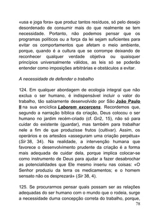 «usa e joga fora» que produz tantos resíduos, só pelo desejo
desordenado de consumir mais do que realmente se tem
necessidade. Portanto, não podemos pensar que os
programas políticos ou a força da lei sejam suficientes para
evitar os comportamentos que afetam o meio ambiente,
porque, quando é a cultura que se corrompe deixando de
reconhecer qualquer verdade objetiva ou quaisquer
princípios universalmente válidos, as leis só se poderão
entender como imposições arbitrárias e obstáculos a evitar.
A necessidade de defender o trabalho
124. Em qualquer abordagem de ecologia integral que não
exclua o ser humano, é indispensável incluir o valor do
trabalho, tão sabiamente desenvolvido por São João Paulo
II na sua encíclica Laborem excercens. Recordemos que,
segundo a narração bíblica da criação, Deus colocou o ser
humano no jardim recém-criado (cf. Gn2, 15), não só para
cuidar do existente (guardar), mas também para trabalhar
nele a fim de que produzisse frutos (cultivar). Assim, os
operários e os artesãos «asseguram uma criação perpétua»
(Sir 38, 34). Na realidade, a intervenção humana que
favorece o desenvolvimento prudente da criação é a forma
mais adequada de cuidar dela, porque implica colocar-se
como instrumento de Deus para ajudar a fazer desabrochar
as potencialidades que Ele mesmo inseriu nas coisas: «O
Senhor produziu da terra os medicamentos; e o homem
sensato não os desprezará» (Sir 38, 4).
125. Se procurarmos pensar quais possam ser as relações
adequadas do ser humano com o mundo que o rodeia, surge
a necessidade duma concepção correta do trabalho, porque,
78
 
