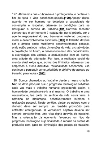 127. Afirmamos que «o homem é o protagonista, o centro e o
fim de toda a vida econômico-social».[100] Apesar disso,
quando no ser humano se deteriora a capacidade de
contemplar e respeitar, criam-se as condições para se
desfigurar o sentido do trabalho.[101] Convém recordar
sempre que o ser humano é «capaz de, por si próprio, ser o
agente responsável do seu bem-estar material, progresso
moral e desenvolvimento espiritual».[102] O trabalho deveria
ser o âmbito deste multiforme desenvolvimento pessoal,
onde estão em jogo muitas dimensões da vida: a criatividade,
a projetação do futuro, o desenvolvimento das capacidades,
a exercitação dos valores, a comunicação com os outros,
uma atitude de adoração. Por isso, a realidade social do
munda atual exige que, acima dos limitados interesses das
empresas e duma discutível racionalidade econômica, «se
continue a perseguir como prioritário o objetivo do acesso ao
trabalho para todos».[103]
128. Somos chamados ao trabalho desde a nossa criação.
Não se deve procurar que o progresso tecnológico substitua
cada vez mais o trabalho humano: procedendo assim, a
humanidade prejudicar-se-ia a si mesma. O trabalho é uma
necessidade, faz parte do sentido da vida nesta terra, é
caminho de maturação, desenvolvimento humano e
realização pessoal. Neste sentido, ajudar os pobres com o
dinheiro deve ser sempre um remédio provisório para
enfrentar emergências. O verdadeiro objetivo deveria ser
sempre consentir-lhes uma vida digna através do trabalho.
Mas a orientação da economia favoreceu um tipo de
progresso tecnológico cuja finalidade é reduzir os custos de
produção com base na diminuição dos postos de trabalho,
80
 