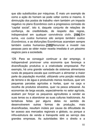 que são substituídos por máquinas. É mais um exemplo de
como a ação do homem se pode voltar contra si mesmo. A
diminuição dos postos de trabalho «tem também um impacto
negativo no plano Econômico com a progressiva corrosão do
“capital social”, isto é, daquele conjunto de relações de
confiança, de credibilidade, de respeito das regras,
indispensável em qualquer convivência civil». [104] Em
suma, «os custos humanos são sempre também custos
Econômicos, e as disfunções Econômicas acarretam sempre
também custos humanos».[105]Renunciar a investir nas
pessoas para se obter maior receita imediata é um péssimo
negócio para a sociedade.
129. Para se conseguir continuar a dar emprego, é
indispensável promover uma economia que favoreça a
diversificação produtiva e a criatividade empresarial. Por
exemplo, há uma grande variedade de sistemas alimentares
rurais de pequena escala que continuam a alimentar a maior
parte da população mundial, utilizando uma porção reduzida
de terreno e de água e produzindo menos resíduos, quer em
pequenas parcelas agrícolas e hortas, quer na caça e
recolha de produtos silvestres, quer na pesca artesanal. As
economias de larga escala, especialmente no setor agrícola,
acabam por forçar os pequenos agricultores a vender as
suas terras ou a abandonar as suas culturas tradicionais. As
tentativas feitas por alguns deles no sentido de
desenvolverem outras formas de produção, mais
diversificadas, resultam inúteis por causa da dificuldade de
ter acesso aos mercados regionais e globais, ou porque a
infra-estrutura de venda e transporte está ao serviço das
grandes empresas. As autoridades têm o direito e a
81
 