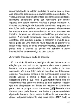 responsabilidade de adotar medidas de apoio claro e firme
aos pequenos produtores e à diversificação da produção. Às
vezes, para que haja uma liberdade econômica da qual todos
realmente beneficiem, pode ser necessário pôr limites
àqueles que detêm maiores recursos e poder financeiro. A
simples proclamação da liberdade econômica, enquanto as
condições reais impedem que muitos possam efetivamente
ter acesso a ela e, ao mesmo tempo, se reduz o acesso ao
trabalho, torna-se um discurso contraditório que desonra a
política. A atividade empresarial, que é uma nobre vocação
orientada para produzir riqueza e melhorar o mundo para
todos, pode ser uma maneira muito fecunda de promover a
região onde instala os seus empreendimentos, sobretudo se
pensa que a criação de postos de trabalho é parte
imprescindível do seu serviço ao bem comum.
A inovação biológica a partir da pesquisa
130. Na visão filosófica e teológica do ser humano e da
criação que procurei propor, aparece claro que a pessoa
humana, com a peculiaridade da sua razão e da sua
sabedoria, não é um fator externo que deva ser totalmente
excluído. No entanto, embora o ser humano possa intervir no
mundo vegetal e animal e fazer uso dele quando é
necessário para a sua vida, o Catecismo ensina que as
experimentações sobre os animais só são legítimas «desde
que não ultrapassem os limites do razoável e contribuam
para curar ou poupar vidas humanas».[106] Recorda, com
firmeza, que o poder humano tem limites e que «é contrário à
dignidade humana fazer sofrer inutilmente os animais e
dispor indiscriminadamente das suas vidas».[107] Todo o
82
 