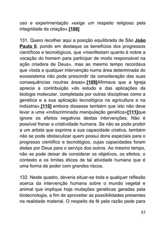 uso e experimentação «exige um respeito religioso pela
integridade da criação».[108]
131. Quero recolher aqui a posição equilibrada de São João
Paulo II, pondo em destaque os benefícios dos progressos
científicos e tecnológicos, que «manifestam quanto é nobre a
vocação do homem para participar de modo responsável na
ação criadora de Deus», mas ao mesmo tempo recordava
que «toda e qualquer intervenção numa área determinada do
ecossistema não pode prescindir da consideração das suas
consequências noutras áreas».[109]Afirmava que a Igreja
aprecia a contribuição «do estudo e das aplicações da
biologia molecular, completada por outras disciplinas como a
genética e a sua aplicação tecnológica na agricultura e na
indústria»,[110] embora dissesse também que isto não deve
levar a uma «indiscriminada manipulação genética»[111]que
ignore os efeitos negativos destas intervenções. Não é
possível frenar a criatividade humana. Se não se pode proibir
a um artista que exprima a sua capacidade criativa, também
não se pode obstaculizar quem possui dons especiais para o
progresso científico e tecnológico, cujas capacidades foram
dadas por Deus para o serviço dos outros. Ao mesmo tempo,
não se pode deixar de considerar os objetivos, os efeitos, o
contexto e os limites éticos de tal atividade humana que é
uma forma de poder com grandes riscos.
132. Neste quadro, deveria situar-se toda e qualquer reflexão
acerca da intervenção humana sobre o mundo vegetal e
animal que implique hoje mutações genéticas geradas pela
biotecnologia, a fim de aproveitar as possibilidades presentes
na realidade material. O respeito da fé pela razão pede para
83
 