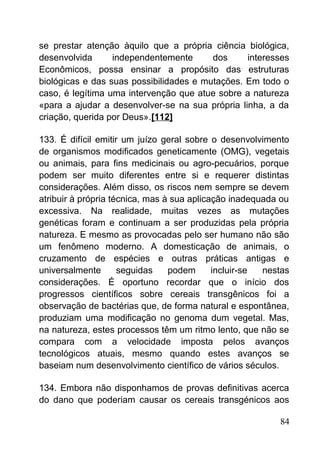 se prestar atenção àquilo que a própria ciência biológica,
desenvolvida independentemente dos interesses
Econômicos, possa ensinar a propósito das estruturas
biológicas e das suas possibilidades e mutações. Em todo o
caso, é legítima uma intervenção que atue sobre a natureza
«para a ajudar a desenvolver-se na sua própria linha, a da
criação, querida por Deus».[112]
133. É difícil emitir um juízo geral sobre o desenvolvimento
de organismos modificados geneticamente (OMG), vegetais
ou animais, para fins medicinais ou agro-pecuários, porque
podem ser muito diferentes entre si e requerer distintas
considerações. Além disso, os riscos nem sempre se devem
atribuir à própria técnica, mas à sua aplicação inadequada ou
excessiva. Na realidade, muitas vezes as mutações
genéticas foram e continuam a ser produzidas pela própria
natureza. E mesmo as provocadas pelo ser humano não são
um fenômeno moderno. A domesticação de animais, o
cruzamento de espécies e outras práticas antigas e
universalmente seguidas podem incluir-se nestas
considerações. É oportuno recordar que o início dos
progressos científicos sobre cereais transgênicos foi a
observação de bactérias que, de forma natural e espontânea,
produziam uma modificação no genoma dum vegetal. Mas,
na natureza, estes processos têm um ritmo lento, que não se
compara com a velocidade imposta pelos avanços
tecnológicos atuais, mesmo quando estes avanços se
baseiam num desenvolvimento científico de vários séculos.
134. Embora não disponhamos de provas definitivas acerca
do dano que poderiam causar os cereais transgénicos aos
84
 