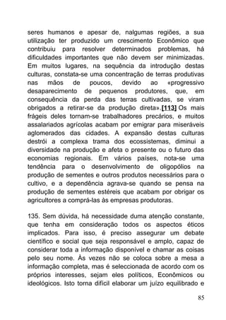 seres humanos e apesar de, nalgumas regiões, a sua
utilização ter produzido um crescimento Econômico que
contribuiu para resolver determinados problemas, há
dificuldades importantes que não devem ser minimizadas.
Em muitos lugares, na sequência da introdução destas
culturas, constata-se uma concentração de terras produtivas
nas mãos de poucos, devido ao «progressivo
desaparecimento de pequenos produtores, que, em
consequência da perda das terras cultivadas, se viram
obrigados a retirar-se da produção direta».[113] Os mais
frágeis deles tornam-se trabalhadores precários, e muitos
assalariados agrícolas acabam por emigrar para miseráveis
aglomerados das cidades. A expansão destas culturas
destrói a complexa trama dos ecossistemas, diminui a
diversidade na produção e afeta o presente ou o futuro das
economias regionais. Em vários países, nota-se uma
tendência para o desenvolvimento de oligopólios na
produção de sementes e outros produtos necessários para o
cultivo, e a dependência agrava-se quando se pensa na
produção de sementes estéreis que acabam por obrigar os
agricultores a comprá-las às empresas produtoras.
135. Sem dúvida, há necessidade duma atenção constante,
que tenha em consideração todos os aspectos éticos
implicados. Para isso, é preciso assegurar um debate
científico e social que seja responsável e amplo, capaz de
considerar toda a informação disponível e chamar as coisas
pelo seu nome. Às vezes não se coloca sobre a mesa a
informação completa, mas é seleccionada de acordo com os
próprios interesses, sejam eles políticos, Econômicos ou
ideológicos. Isto torna difícil elaborar um juízo equilibrado e
85
 