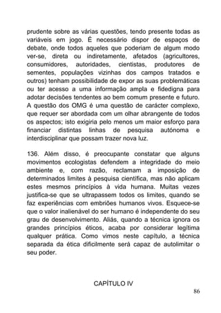 prudente sobre as várias questões, tendo presente todas as
variáveis em jogo. É necessário dispor de espaços de
debate, onde todos aqueles que poderiam de algum modo
ver-se, direta ou indiretamente, afetados (agricultores,
consumidores, autoridades, cientistas, produtores de
sementes, populações vizinhas dos campos tratados e
outros) tenham possibilidade de expor as suas problemáticas
ou ter acesso a uma informação ampla e fidedigna para
adotar decisões tendentes ao bem comum presente e futuro.
A questão dos OMG é uma questão de carácter complexo,
que requer ser abordada com um olhar abrangente de todos
os aspectos; isto exigiria pelo menos um maior esforço para
financiar distintas linhas de pesquisa autónoma e
interdisciplinar que possam trazer nova luz.
136. Além disso, é preocupante constatar que alguns
movimentos ecologistas defendem a integridade do meio
ambiente e, com razão, reclamam a imposição de
determinados limites à pesquisa científica, mas não aplicam
estes mesmos princípios à vida humana. Muitas vezes
justifica-se que se ultrapassem todos os limites, quando se
faz experiências com embriões humanos vivos. Esquece-se
que o valor inalienável do ser humano é independente do seu
grau de desenvolvimento. Aliás, quando a técnica ignora os
grandes princípios éticos, acaba por considerar legítima
qualquer prática. Como vimos neste capítulo, a técnica
separada da ética dificilmente será capaz de autolimitar o
seu poder.
CAPÍTULO IV
86
 