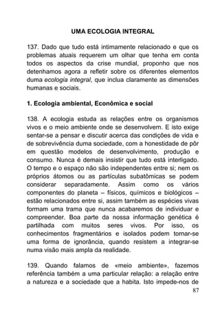 UMA ECOLOGIA INTEGRAL
137. Dado que tudo está intimamente relacionado e que os
problemas atuais requerem um olhar que tenha em conta
todos os aspectos da crise mundial, proponho que nos
detenhamos agora a refletir sobre os diferentes elementos
duma ecologia integral, que inclua claramente as dimensões
humanas e sociais.
1. Ecologia ambiental, Econômica e social
138. A ecologia estuda as relações entre os organismos
vivos e o meio ambiente onde se desenvolvem. E isto exige
sentar-se a pensar e discutir acerca das condições de vida e
de sobrevivência duma sociedade, com a honestidade de pôr
em questão modelos de desenvolvimento, produção e
consumo. Nunca é demais insistir que tudo está interligado.
O tempo e o espaço não são independentes entre si; nem os
próprios átomos ou as partículas subatômicas se podem
considerar separadamente. Assim como os vários
componentes do planeta – físicos, químicos e biológicos –
estão relacionados entre si, assim também as espécies vivas
formam uma trama que nunca acabaremos de individuar e
compreender. Boa parte da nossa informação genética é
partilhada com muitos seres vivos. Por isso, os
conhecimentos fragmentários e isolados podem tornar-se
uma forma de ignorância, quando resistem a integrar-se
numa visão mais ampla da realidade.
139. Quando falamos de «meio ambiente», fazemos
referência também a uma particular relação: a relação entre
a natureza e a sociedade que a habita. Isto impede-nos de
87
 